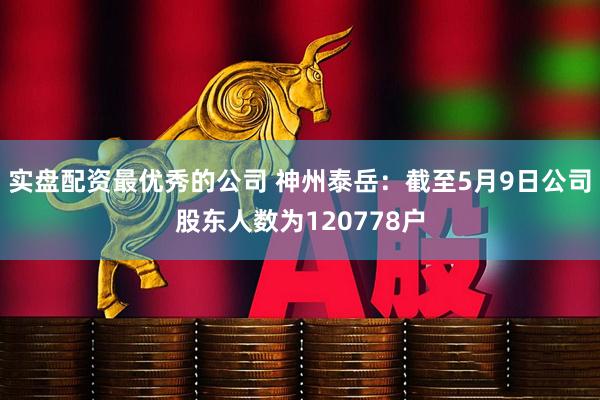 实盘配资最优秀的公司 神州泰岳：截至5月9日公司股东人数为120778户