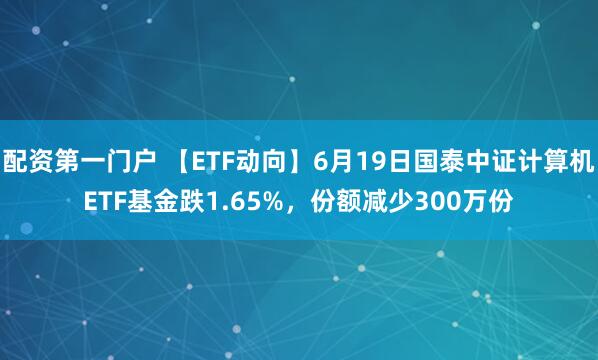 配资第一门户 【ETF动向】6月19日国泰中证计算机ETF基金跌1.65%，份额减少300万份