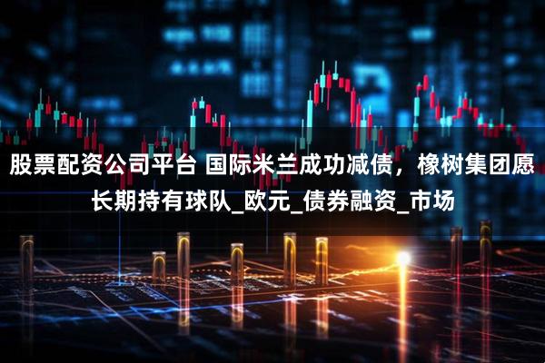 股票配资公司平台 国际米兰成功减债，橡树集团愿长期持有球队_欧元_债券融资_市场