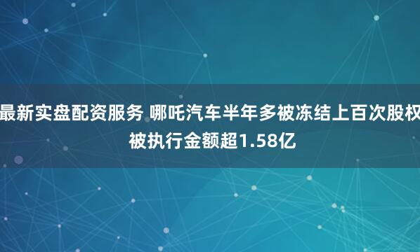 最新实盘配资服务 哪吒汽车半年多被冻结上百次股权 被执行金额超1.58亿