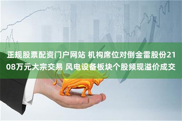 正规股票配资门户网站 机构席位对倒金雷股份2108万元大宗交易 风电设备板块个股频现溢价成交