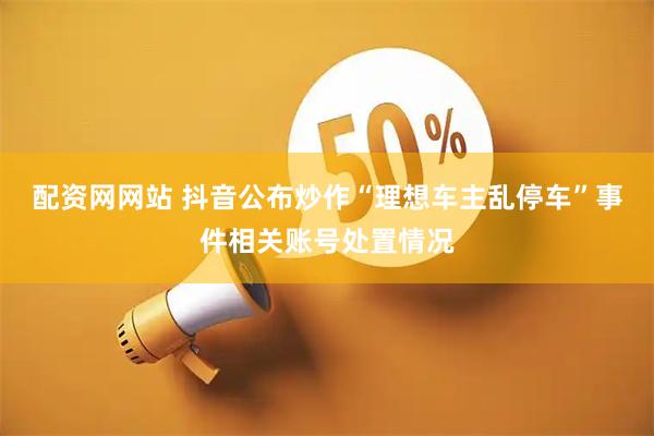 配资网网站 抖音公布炒作“理想车主乱停车”事件相关账号处置情况
