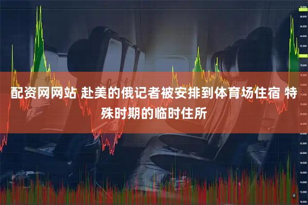 配资网网站 赴美的俄记者被安排到体育场住宿 特殊时期的临时住所