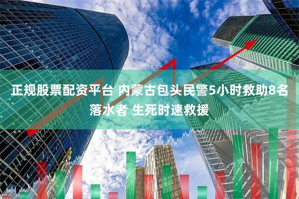 正规股票配资平台 内蒙古包头民警5小时救助8名落水者 生死时速救援