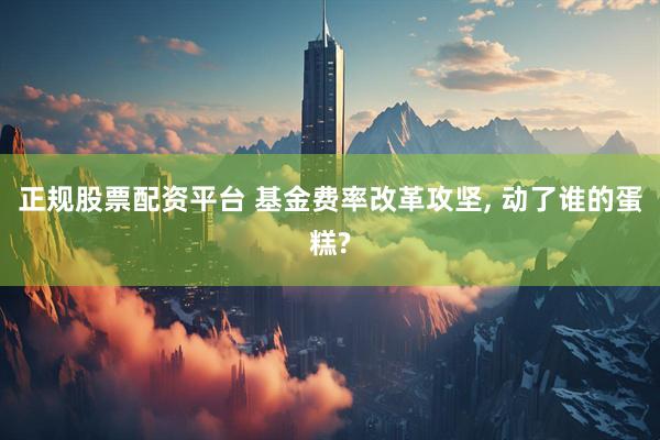正规股票配资平台 基金费率改革攻坚, 动了谁的蛋糕?