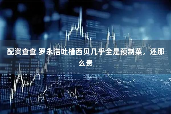 配资查查 罗永浩吐槽西贝几乎全是预制菜，还那么贵
