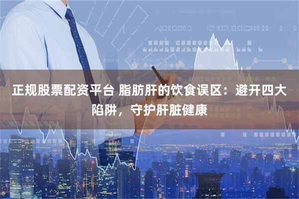 正规股票配资平台 脂肪肝的饮食误区：避开四大陷阱，守护肝脏健康