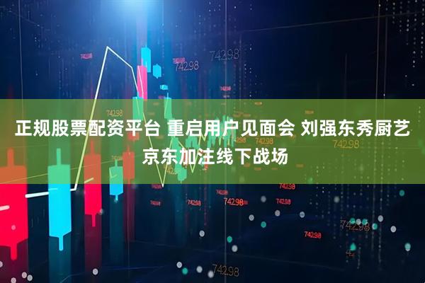 正规股票配资平台 重启用户见面会 刘强东秀厨艺 京东加注线下战场