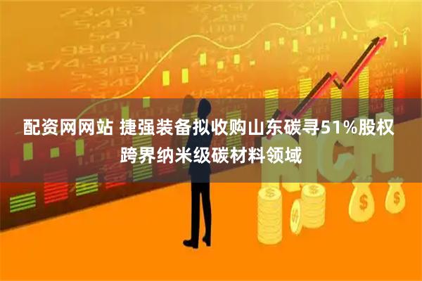 配资网网站 捷强装备拟收购山东碳寻51%股权 跨界纳米级碳材料领域