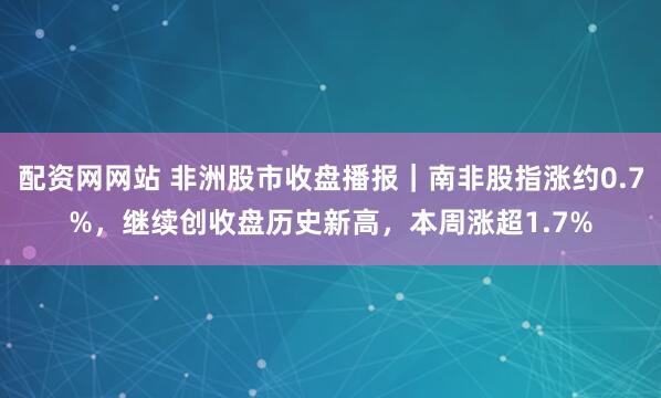 配资网网站 非洲股市收盘播报｜南非股指涨约0.7%，继续创收盘历史新高，本周涨超1.7%
