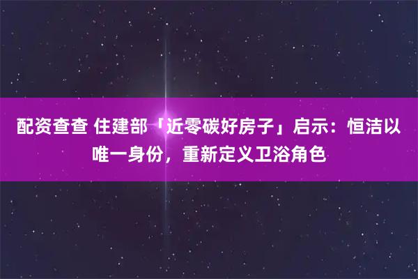 配资查查 住建部「近零碳好房子」启示:恒洁以唯一身份,重新定义卫浴角色