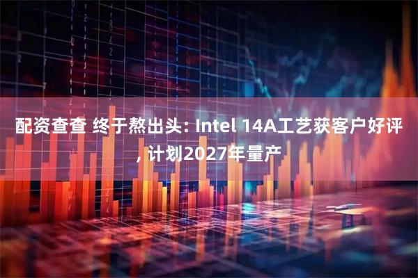 配资查查 终于熬出头: Intel 14A工艺获客户好评, 计划2027年量产