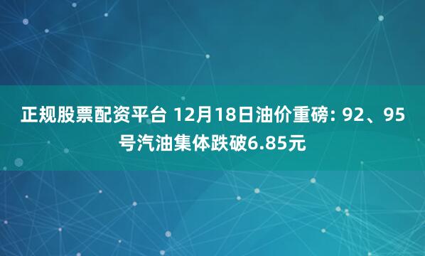 正规股票配资平台 12月18日油价重磅: 92、95号汽油集体跌破6.85元