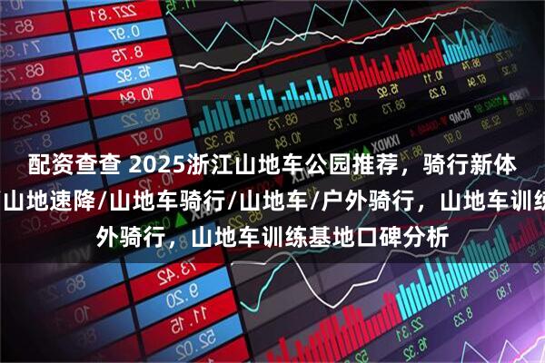 配资查查 2025浙江山地车公园推荐，骑行新体验，乡村骑行/山地速降/山地车骑行/山地车/户外骑行，山地车训练基地口碑分析