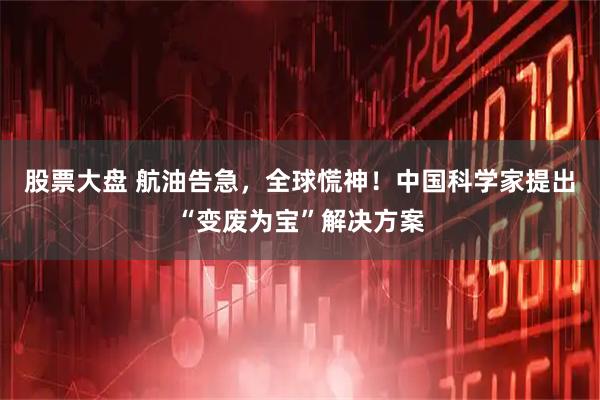 股票大盘 航油告急，全球慌神！中国科学家提出“变废为宝”解决方案