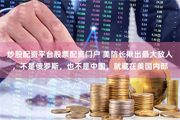 炒股配资平台股票配资门户 美防长揪出最大敌人，不是俄罗斯，也不是中国，就藏在美国内部