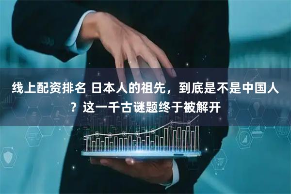 线上配资排名 日本人的祖先，到底是不是中国人？这一千古谜题终于被解开