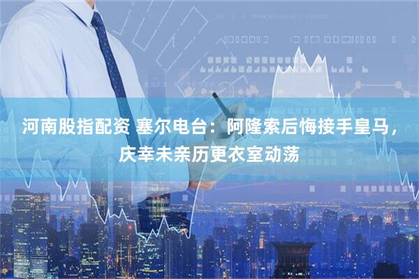 河南股指配资 塞尔电台：阿隆索后悔接手皇马，庆幸未亲历更衣室动荡