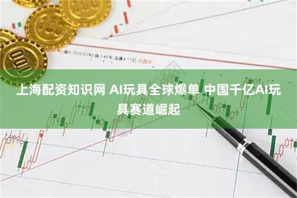 上海配资知识网 AI玩具全球爆单 中国千亿AI玩具赛道崛起