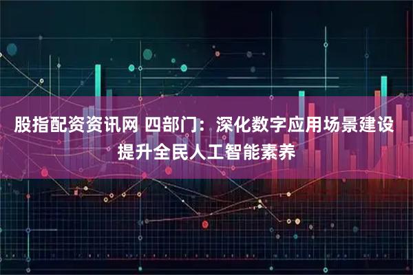股指配资资讯网 四部门：深化数字应用场景建设 提升全民人工智能素养