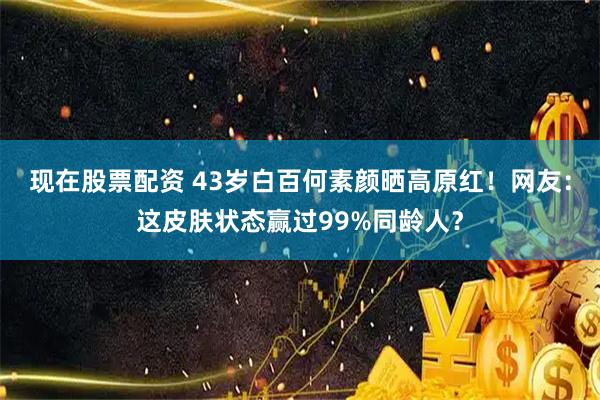 现在股票配资 43岁白百何素颜晒高原红！网友：这皮肤状态赢过99%同龄人？
