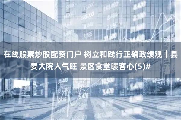 在线股票炒股配资门户 树立和践行正确政绩观｜县委大院人气旺 景区食堂暖客心(5)#